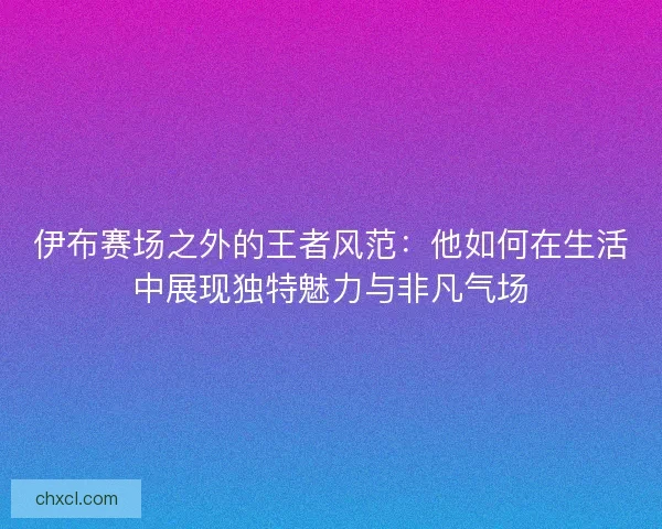 伊布赛场之外的王者风范：他如何在生活中展现独特魅力与非凡气场